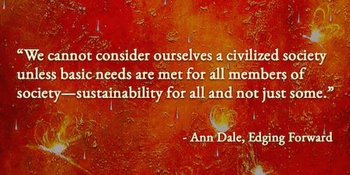 "We cannot consider ourselves a civilized society unless basic needs are met for all members of society—sustainability for all and not just some". — Ann Dale, Edging Forward